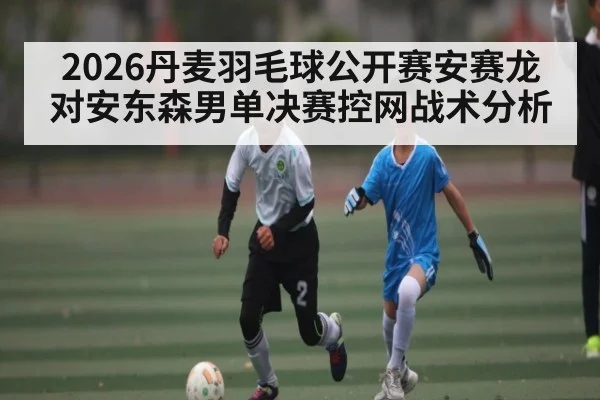 2026丹麦羽毛球公开赛安赛龙对安东森男单决赛控网战术分析
