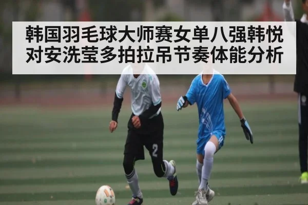 韩国羽毛球大师赛女单八强韩悦对安洗莹多拍拉吊节奏体能分析